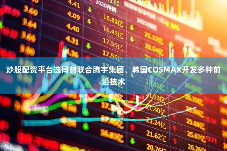 炒股配资平台选同时联合腾宇集团、韩国COSMAX开发多种前沿技术