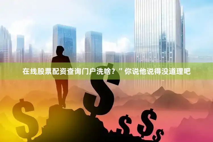在线股票配资查询门户洗啥？”你说他说得没道理吧