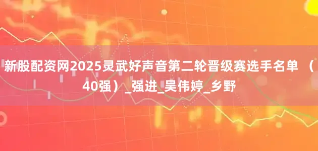 新股配资网2025灵武好声音第二轮晋级赛选手名单 （40强）_强进_吴伟婷_乡野