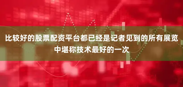 比较好的股票配资平台都已经是记者见到的所有展览中堪称技术最好的一次